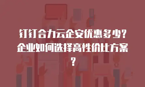 钉钉合力云企安优惠多少？企业如何选择高性价比方案？