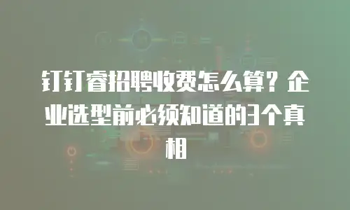 钉钉睿招聘收费怎么算？企业选型前必须知道的3个真相