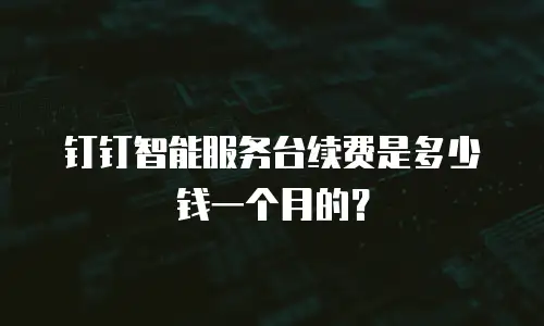 钉钉智能服务台续费是多少钱一个月的？