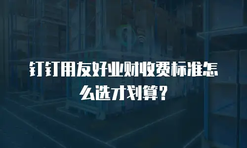 钉钉用友好业财收费标准怎么选才划算？