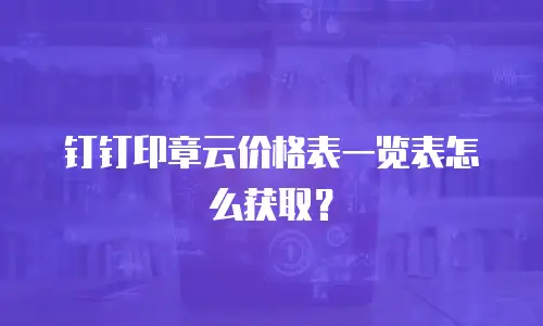 钉钉印章云价格表一览表怎么获取？