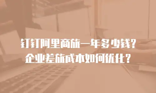 钉钉阿里商旅一年多少钱？企业差旅成本如何优化？