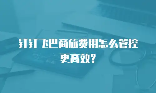 钉钉飞巴商旅费用怎么管控更高效？