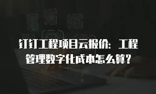 钉钉工程项目云报价：工程管理数字化成本怎么算？