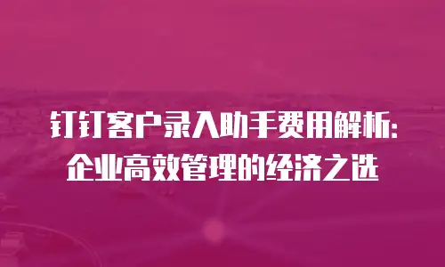 钉钉客户录入助手费用解析：企业高效管理的经济之选