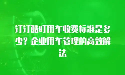 钉钉酷盯用车收费标准是多少？企业用车管理的高效解法