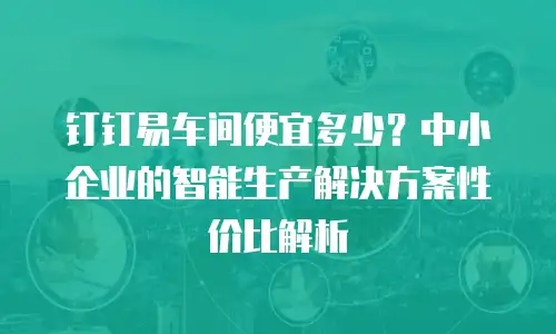 钉钉易车间便宜多少？中小企业的智能生产解决方案性价比解析