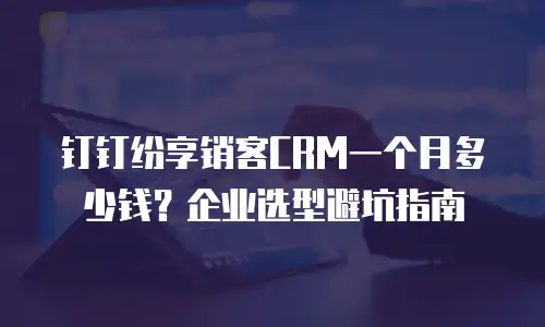 钉钉纷享销客CRM一个月多少钱？企业选型避坑指南