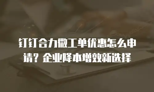 钉钉合力微工单优惠怎么申请？企业降本增效新选择