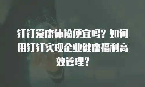 钉钉爱康体检便宜吗？如何用钉钉实现企业健康福利高效管理？