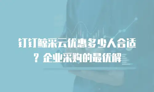钉钉鲸采云优惠多少人合适？企业采购的最优解