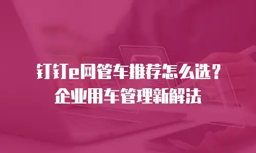 钉钉e网管车推荐怎么选？企业用车管理新解法