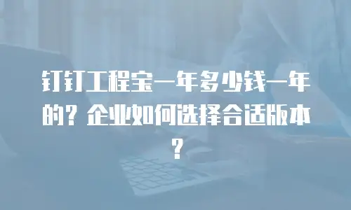钉钉工程宝一年多少钱一年的？企业如何选择合适版本？