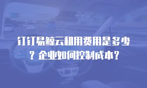 钉钉易鲸云租用费用是多少？企业如何控制成本？