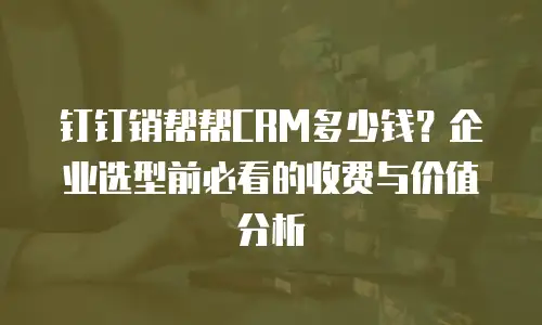 钉钉销帮帮CRM多少钱？企业选型前必看的收费与价值分析