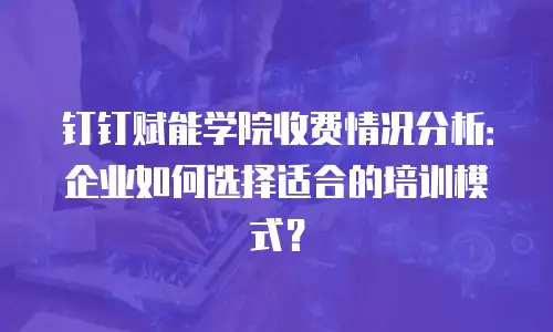 钉钉赋能学院收费情况分析：企业如何选择适合的培训模式？