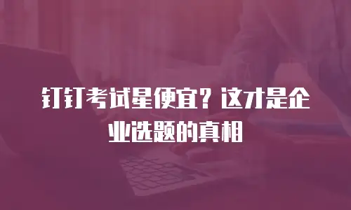 钉钉考试星便宜？这才是企业选题的真相