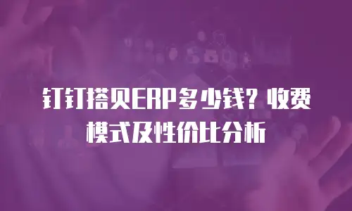 钉钉搭贝ERP多少钱？收费模式及性价比分析