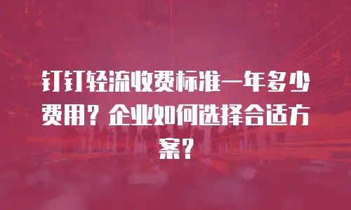 钉钉轻流收费标准一年多少费用？企业如何选择合适方案？