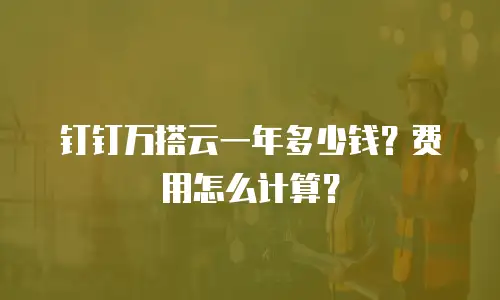 钉钉万搭云一年多少钱？费用怎么计算？