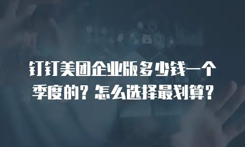 钉钉美团企业版多少钱一个季度的？怎么选择最划算？