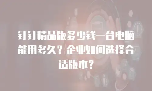 钉钉精品版多少钱一台电脑能用多久？企业如何选择合适版本？