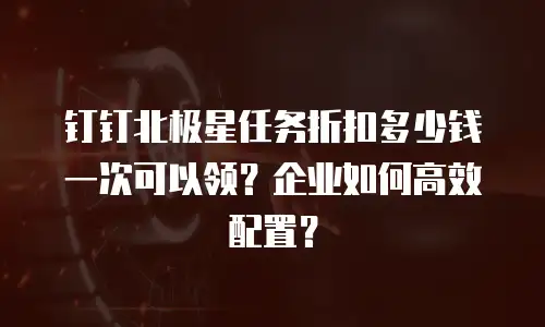 钉钉北极星任务折扣多少钱一次可以领？企业如何高效配置？