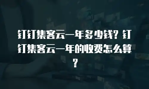钉钉集客云一年多少钱？钉钉集客云一年的收费怎么算？