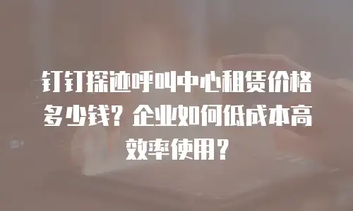 钉钉探迹呼叫中心租赁价格多少钱？企业如何低成本高效率使用？