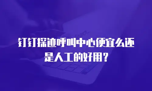 钉钉探迹呼叫中心便宜么还是人工的好用？