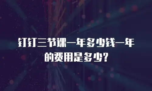 钉钉三节课一年多少钱一年的费用是多少？