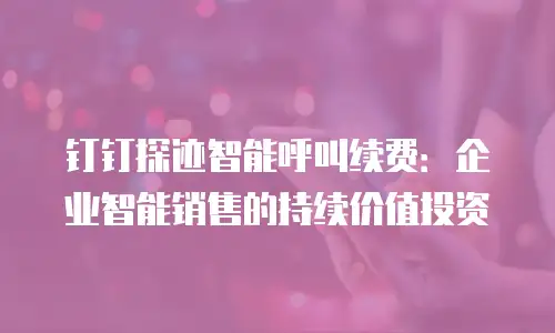 钉钉探迹智能呼叫续费：企业智能销售的持续价值投资