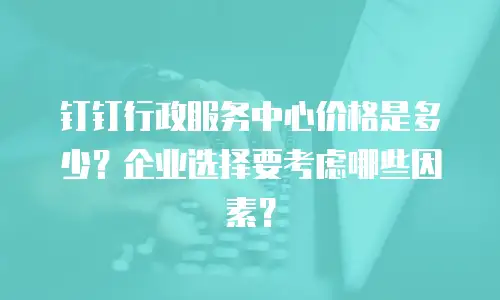 钉钉行政服务中心价格是多少？企业选择要考虑哪些因素？