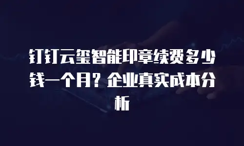 钉钉云玺智能印章续费多少钱一个月？企业真实成本分析