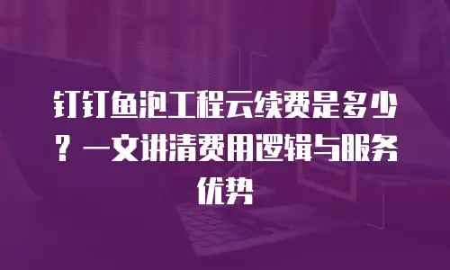 钉钉鱼泡工程云续费是多少？一文讲清费用逻辑与服务优势