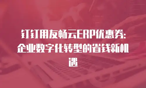 钉钉用友畅云ERP优惠券：企业数字化转型的省钱新机遇