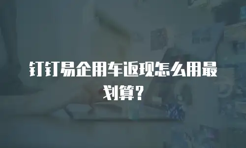 钉钉易企用车返现怎么用最划算？