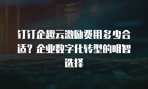钉钉企趣云激励费用多少合适？企业数字化转型的明智选择