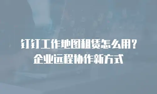 钉钉工作地图租赁怎么用？企业远程协作新方式