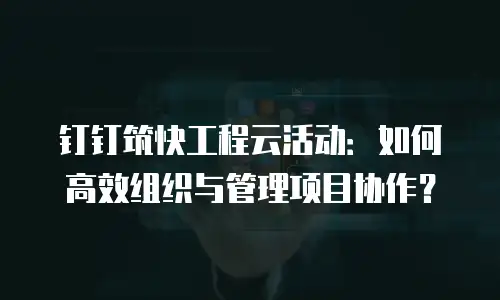 钉钉筑快工程云活动：如何高效组织与管理项目协作？