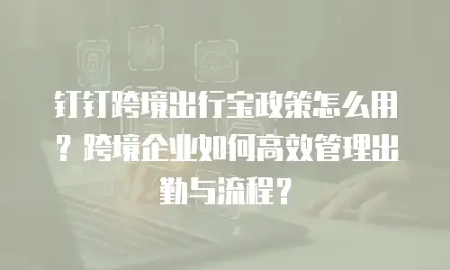钉钉跨境出行宝政策怎么用？跨境企业如何高效管理出勤与流程？