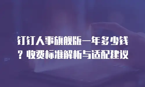 钉钉人事旗舰版一年多少钱？收费标准解析与适配建议