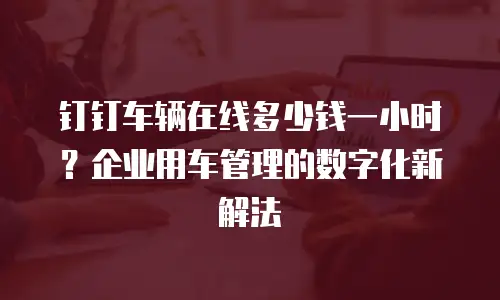 钉钉车辆在线多少钱一小时？企业用车管理的数字化新解法