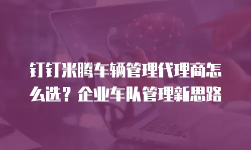 钉钉米腾车辆管理代理商怎么选？企业车队管理新思路
