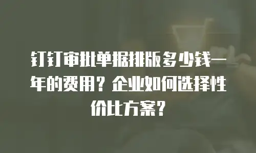 钉钉审批单据排版多少钱一年的费用？企业如何选择性价比方案？
