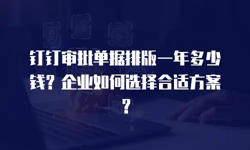钉钉审批单据排版一年多少钱？企业如何选择合适方案？