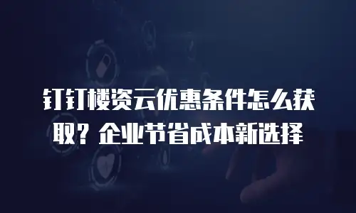 钉钉楼资云优惠条件怎么获取？企业节省成本新选择