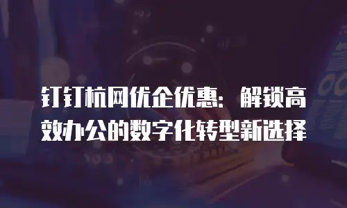 钉钉杭网优企优惠：解锁高效办公的数字化转型新选择
