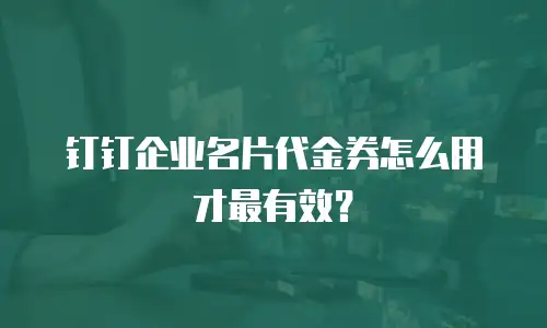 钉钉企业名片代金券怎么用才最有效？