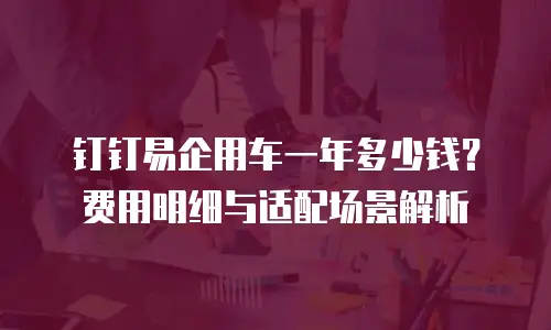 钉钉易企用车一年多少钱？费用明细与适配场景解析